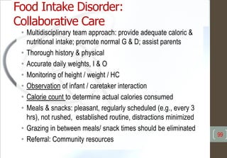 Food Intake Disorder:
Collaborative Care
• Multidisciplinary team approach: provide adequate caloric &
nutritional intake; promote normal G & D; assist parents
• Thorough history & physical
• Accurate daily weights, I & O
• Monitoring of height / weight / HC
• Observation of infant / caretaker interaction
• Calorie count to determine actual calories consumed
• Meals & snacks: pleasant, regularly scheduled (e.g., every 3
hrs), not rushed, established routine, distractions minimized
• Grazing in between meals/ snack times should be eliminated
• Referral: Community resources
99
 