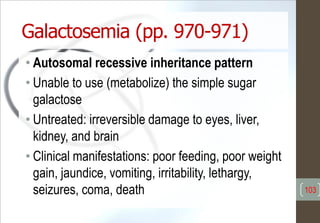 Galactosemia (pp. 970-971)
• Autosomal recessive inheritance pattern
• Unable to use (metabolize) the simple sugar
galactose
• Untreated: irreversible damage to eyes, liver,
kidney, and brain
• Clinical manifestations: poor feeding, poor weight
gain, jaundice, vomiting, irritability, lethargy,
seizures, coma, death 103
 