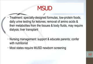 MSUD
• Treatment: specially-designed formulas, low-protein foods,
daily urine testing for ketones; removal of amino acids &
their metabolites from the tissues & body fluids, may require
dialysis; liver transplant
• Nursing management: support & educate parents; confer
with nutritionist
• Most states require MUSD newborn screening
107
 