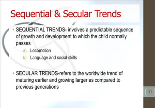 Sequential & Secular Trends
• SEQUENTIAL TRENDS- involves a predictable sequence
of growth and development to which the child normally
passes
a) Locomotion
b) Language and social skills
• SECULAR TRENDS-refers to the worldwide trend of
maturing earlier and growing larger as compared to
previous generations
17
 