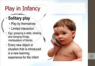 Play in Infancy
• Solitary play
• Play by themselves
• Limited interaction
• Egs: grasping a rattle; shaking
and banging things;
manipulation of blocks
• Every new object or
situation that is introduced
is a new learning
experience for the infant 19
 