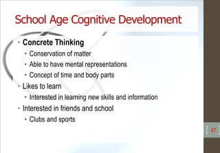 School Age Cognitive Development
• Concrete Thinking
• Conservation of matter
• Able to have mental representations
• Concept of time and body parts
• Likes to learn
• Interested in learning new skills and information
• Interested in friends and school
• Clubs and sports
47
 