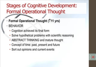 Stages of Cognitive Development:
Formal Operational Thought
• Formal Operational Thought (11 yrs)
• BEHAVIOR
• Cognition achieved its final form
• Solve hypothetical problems with scientific reasoning
• ABSTRACT THINKING and mature thought
• Concept of time: past, present and future
• Sort out opinions and current events
48
 