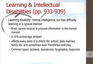 Learning & Intellectual
Disabilities (pp. 933-939)
• Learning disability: normal intelligence, but has difficulty
learning in a typical manner
• Brain cannot receive or process information in the normal
manner
• 5-10% school-age children
• Affects many parts of a child's life: school, daily routines,
family life, and sometimes even friendships and play
• Common types: dyslexia, dyscalculia, dysgraphia, dyspraxia
54
 