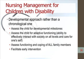 Nursing Management for
Children with Disability
• Developmental approach rather than a
chronological one
• Assess the child for developmental milestones
• Assess the child for adaptive functioning (ability to
effectively interact with society on all levels and care for
one's self)
• Assess functioning and coping of ALL family members
• Facilitate early intervention 59
 