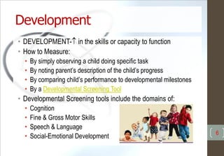 Development
• DEVELOPMENT- in the skills or capacity to function
• How to Measure:
• By simply observing a child doing specific task
• By noting parent’s description of the child’s progress
• By comparing child’s performance to developmental milestones
• By a Developmental Screening Tool
• Developmental Screening tools include the domains of:
• Cognition
• Fine & Gross Motor Skills
• Speech & Language
• Social-Emotional Development 6
 