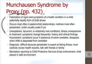 Munchausen Syndrome by
Proxy (pp. 432)
• Fabrication of signs and symptoms of a health condition in a child;
potentially deadly form of child abuse
• Occurs most often in parent-child relationships; mothers most often
perpetrator; victim usually under 6 yrs
• Unexplained, recurrent, or extremely rare conditions; illness unresponsive
to treatment; symptoms change frequently; history and clinical findings
inconsistent; symptoms occur in presence of same caretaker, disappear
when child is separated from caretaker
• Diagnosis: difficult because perpetrator is expert at faking illness; must
carefully review health records, talk with friends or family
• Mandatory reporting to Child Protective Services & law enforcement; child
placed in safe environment 65
 