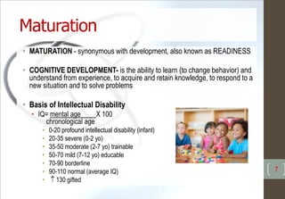 Maturation
• MATURATION - synonymous with development, also known as READINESS
• COGNITIVE DEVELOPMENT- is the ability to learn (to change behavior) and
understand from experience, to acquire and retain knowledge, to respond to a
new situation and to solve problems
• Basis of Intellectual Disability
• IQ= mental age X 100
chronological age
• 0-20 profound intellectual disability (infant)
• 20-35 severe (0-2 yo)
• 35-50 moderate (2-7 yo) trainable
• 50-70 mild (7-12 yo) educable
• 70-90 borderline
• 90-110 normal (average IQ)
•  130 gifted
7
 