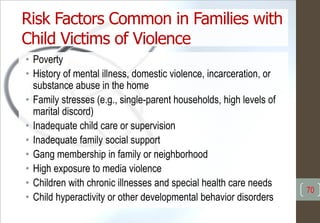 Risk Factors Common in Families with
Child Victims of Violence
• Poverty
• History of mental illness, domestic violence, incarceration, or
substance abuse in the home
• Family stresses (e.g., single-parent households, high levels of
marital discord)
• Inadequate child care or supervision
• Inadequate family social support
• Gang membership in family or neighborhood
• High exposure to media violence
• Children with chronic illnesses and special health care needs
• Child hyperactivity or other developmental behavior disorders
70
 