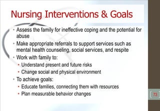 Nursing Interventions & Goals
• Assess the family for ineffective coping and the potential for
abuse
• Make appropriate referrals to support services such as
mental health counseling, social services, and respite
• Work with family to:
• Understand present and future risks
• Change social and physical environment
• To achieve goals:
• Educate families, connecting them with resources
• Plan measurable behavior changes 73
 
