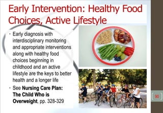 Early Intervention: Healthy Food
Choices, Active Lifestyle
• Early diagnosis with
interdisciplinary monitoring
and appropriate interventions
along with healthy food
choices beginning in
childhood and an active
lifestyle are the keys to better
health and a longer life
• See Nursing Care Plan:
The Child Who is
Overweight, pp. 328-329
90
 