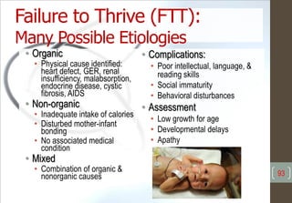 • Organic
• Physical cause identified:
heart defect, GER, renal
insufficiency, malabsorption,
endocrine disease, cystic
fibrosis, AIDS
• Non-organic
• Inadequate intake of calories
• Disturbed mother-infant
bonding
• No associated medical
condition
• Mixed
• Combination of organic &
nonorganic causes
• Complications:
• Poor intellectual, language, &
reading skills
• Social immaturity
• Behavioral disturbances
• Assessment
• Low growth for age
• Developmental delays
• Apathy
Failure to Thrive (FTT):
Many Possible Etiologies
93
 