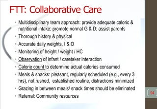 FTT: Collaborative Care
• Multidisciplinary team approach: provide adequate caloric &
nutritional intake; promote normal G & D; assist parents
• Thorough history & physical
• Accurate daily weights, I & O
• Monitoring of height / weight / HC
• Observation of infant / caretaker interaction
• Calorie count to determine actual calories consumed
• Meals & snacks: pleasant, regularly scheduled (e.g., every 3
hrs), not rushed, established routine, distractions minimized
• Grazing in between meals/ snack times should be eliminated
• Referral: Community resources
94
 