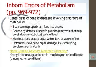 Inborn Errors of Metabolism
(pp. 969-972)
• Large class of genetic diseases involving disorders of
metabolism
• Body cannot properly turn food into energy
• Caused by defects in specific proteins (enzymes) that help
break down (metabolize) parts of food
• Manifestations usually occur within days or weeks of birth
• Untreated: irreversible organ damage, life-threatening
problems, coma, death
• North Carolina Newborn Metabolic Screening:
phenylketonuria, galactosemia, maple syrup urine disease
(among other conditions) 97
 