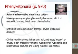 Phenyketonuria (p. 970)
• Autosomal recessive inheritance pattern
• Missing an enzyme (phenylalanine hydroxylase), which is
needed to properly break down phenylalanine
• Untreated: irreversible brain damage, severe intellectual
disability
• Clinical manifestations: lighter skin, hair, and eyes; “mousy” or
“musty” odor; irritability; vomiting; hyperactivity, hypertonia, and
hyperreflexia; seizures and jerking motions; skin rashes 98
 