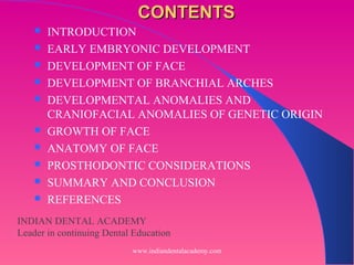 CONTENTSCONTENTS
 INTRODUCTION
 EARLY EMBRYONIC DEVELOPMENT
 DEVELOPMENT OF FACE
 DEVELOPMENT OF BRANCHIAL ARCHES
 DEVELOPMENTAL ANOMALIES AND
CRANIOFACIAL ANOMALIES OF GENETIC ORIGIN
 GROWTH OF FACE
 ANATOMY OF FACE
 PROSTHODONTIC CONSIDERATIONS
 SUMMARY AND CONCLUSION
 REFERENCES
INDIAN DENTAL ACADEMY
Leader in continuing Dental Education
www.indiandentalacademy.com
 