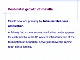 Post-natal growth of maxilla
Maxilla develops primarily by Intra membranous
ossification.
A Primary Intra membranous ossification center appears
for each maxilla in the 8th week of intrauterine life at the
termination of infraorbital nerve just above the canine
tooth dental lamina.
 