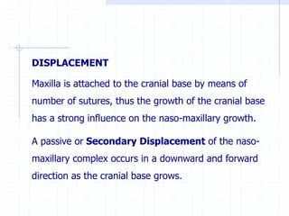 DISPLACEMENT
Maxilla is attached to the cranial base by means of
number of sutures, thus the growth of the cranial base
has a strong influence on the naso-maxillary growth.
A passive or Secondary Displacement of the naso-
maxillary complex occurs in a downward and forward
direction as the cranial base grows.
 
