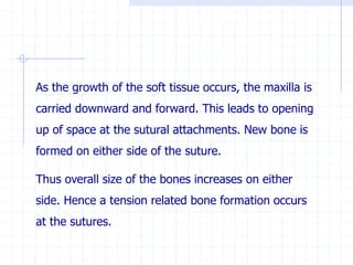 As the growth of the soft tissue occurs, the maxilla is
carried downward and forward. This leads to opening
up of space at the sutural attachments. New bone is
formed on either side of the suture.
Thus overall size of the bones increases on either
side. Hence a tension related bone formation occurs
at the sutures.
 