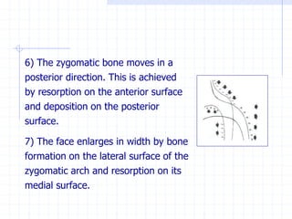 6) The zygomatic bone moves in a
posterior direction. This is achieved
by resorption on the anterior surface
and deposition on the posterior
surface.
7) The face enlarges in width by bone
formation on the lateral surface of the
zygomatic arch and resorption on its
medial surface.
 