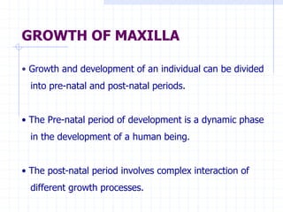 GROWTH OF MAXILLA
• Growth and development of an individual can be divided
into pre-natal and post-natal periods.
• The Pre-natal period of development is a dynamic phase
in the development of a human being.
• The post-natal period involves complex interaction of
different growth processes.
 
