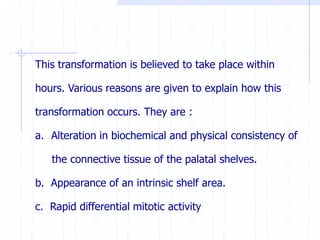 This transformation is believed to take place within
hours. Various reasons are given to explain how this
transformation occurs. They are :
a. Alteration in biochemical and physical consistency of
the connective tissue of the palatal shelves.
b. Appearance of an intrinsic shelf area.
c. Rapid differential mitotic activity
 