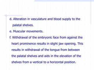 d. Alteration in vasculature and blood supply to the
palatal shelves.
e. Muscular movements.
f. Withdrawal of the embryonic face from against the
heart prominence results in slight jaw opening. This
results in withdrawal of the tongue from between
the palatal shelves and aids in the elevation of the
shelves from a vertical to a horizontal position.
 