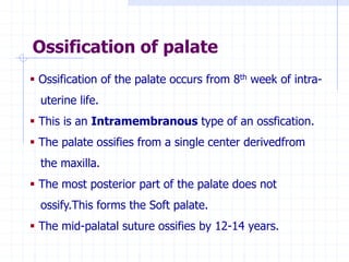 Ossification of palate
 Ossification of the palate occurs from 8th week of intra-
uterine life.
 This is an Intramembranous type of an ossfication.
 The palate ossifies from a single center derivedfrom
the maxilla.
 The most posterior part of the palate does not
ossify.This forms the Soft palate.
 The mid-palatal suture ossifies by 12-14 years.
 