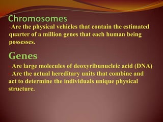 -Are the physical vehicles that contain the estimated
quarter of a million genes that each human being
possesses.

Genes
- Are large molecules of deoxyribunucleic acid (DNA)
- Are the actual hereditary units that combine and
act to determine the individuals unique physical
structure.
 