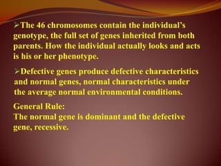 The 46 chromosomes contain the individual’s
genotype, the full set of genes inherited from both
parents. How the individual actually looks and acts
is his or her phenotype.
Defective genes produce defective characteristics
and normal genes, normal characteristics under
the average normal environmental conditions.
General Rule:
The normal gene is dominant and the defective
gene, recessive.
 