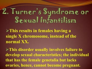 This results in females having a
single X chromosome, instead of the
normal XX.
This disorder usually involves failure to
develop sexual characteristics; the individual
that has the female genetalia but lacks
ovaries, hence, cannot become pregnant.
 