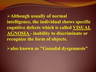Although usually of normal
intelligence, the individual shows specific
cognitive defects which is called VISUAL
AGNOSIA - inability to discriminate or
recognize the form of objects.
also known as "Gonadal dysgenaesis"
 