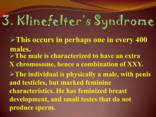 This occurs in perhaps one in every 400
males.
The male is characterized to have an extra
X chromosome, hence a combination of XXY.
The individual is physically a male, with penis
and testicles, but marked feminine
characteristics. He has feminized breast
development, and small testes that do not
produce sperm.
 