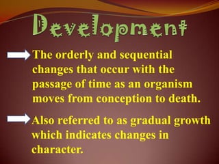 The orderly and sequential
changes that occur with the
passage of time as an organism
moves from conception to death.
Also referred to as gradual growth
which indicates changes in
character.
 