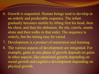 6. Growth is sequential. Human beings tend to develop in
   an orderly and predictable sequence. The infant
   gradually becomes mobile by lifting first his head, then
   his chest, and then his abdomen. He sits, crawls, stands
   alone and then walks in that order. The sequence is
   orderly, but the timing may be varied.
7. Development is a product of maturation and learning.
8. The various aspects of development are integrated. For
   example, gains in one phase of growth depends on gains
   in other aspects, like emotional growth depending on
   social growth and cognitive development depending on
   physical growth.
 