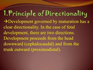 1.Principle of Directionality
Development governed by maturation has a
clear directionality. In the case of fetal
development, there are two directions.
Development proceeds from the head
downward (cephalocaudal) and from the
trunk outward (proximodistal).
 