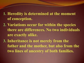1. Heredity is determined at the moment
   of conception.
2. Variations occur for within the species
   there are differences. No two individuals
   are exactly alike.
3. Inheritance is not merely from the
   father and the mother, but also from the
   two lines of ancestry of both families.
 