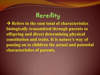 Heredity
 Refers to the sum total of characteristics
biologically transmitted through parents to
offspring and direct determining physical
constitution and traits. It is nature’s way of
passing on to children the actual and potential
characteristics of parents.
 