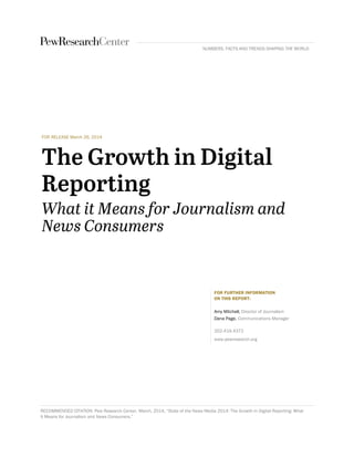 FOR RELEASE March 26, 2014
FOR FURTHER INFORMATION
ON THIS REPORT:
Amy Mitchell, Director of Journalism
Dana Page, Communications Manager
202.419.4372
www.pewresearch.org
RECOMMENDED CITATION: Pew Research Center, March, 2014, “State of the News Media 2014: The Growth in Digital Reporting: What
It Means for Journalism and News Consumers.”
NUMBERS, FACTS AND TRENDS SHAPING THE WORLD
 