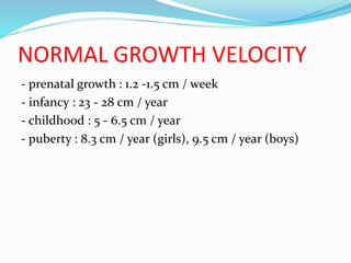 NORMAL GROWTH VELOCITY
- prenatal growth : 1.2 -1.5 cm / week
- infancy : 23 - 28 cm / year
- childhood : 5 - 6.5 cm / year
- puberty : 8.3 cm / year (girls), 9.5 cm / year (boys)
 