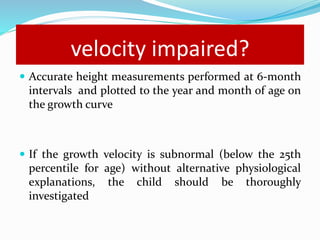 velocity impaired?
 Accurate height measurements performed at 6-month
intervals and plotted to the year and month of age on
the growth curve
 If the growth velocity is subnormal (below the 25th
percentile for age) without alternative physiological
explanations, the child should be thoroughly
investigated
 