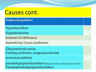 Causes cont.
Endocrinopathies
Hypothyroidism
Hypopituitarism
Isolated GH deficiency
Insensitivity (Laron syndrome)
Glucocorticoid excess
Cushing syndrome, exogenous steroids
precocious puberty
pseudohypoparathyroidism )Albright hereditary osteodystrophy (AHO)(
Pseudopseudohypoparathyroidism
 
