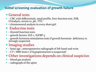 Initial screening evaluation of growth failure
 General tests
 - CBC with differentials, renal profile, liver function test, ESR,
Urinalysis, serum ca ,ph, TTG
 • chromosomal analysis in every short girl
 Endocrine tests
 - thyroid function tests
 - growth factors: IGF-1, IGFBP-3
 - growth hormone stimulation tests if growth hormone deficiency is
strongly suspected.
 Imaging studies
 - bone age : anteroposterior radiograph of left hand and wrist
 - CT / MRI brain ( if hypopituitarism is suspected)
 Other investigations depends on clinical suspicion
 - blood gas analysis
 - radiograph of the spine
 
