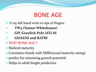 BONE AGE
 X ray left hand wrist to tips of fingers
 TW3 (Tanner Whitehouse)
 GP( Greulich-Pyle )ATLAS
 GILSANZ and RATIB
 WHY BONE AGE ?
Skeletal maturity
Correlates closely with SMR(sexual maturity rating)
predict for remaining growth potential
Helps in adult height prediction
 