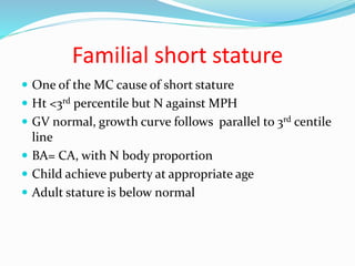Familial short stature
 One of the MC cause of short stature
 Ht <3rd percentile but N against MPH
 GV normal, growth curve follows parallel to 3rd centile
line
 BA= CA, with N body proportion
 Child achieve puberty at appropriate age
 Adult stature is below normal
 