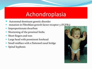 Achondroplasia
 Autosomal dominant genetic disorder
 mutation in Fibroblast growth factor receptor 3 (FGFR3)
 Improportionate dwarfism
 Shortening of the proximal limbs
 Short fingers and toes
 Large head with prominent forehead
 Small midface with a flattened nasal bridge
 Spinal kyphosis
 