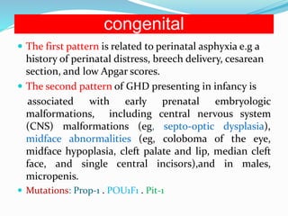 congenital
 The first pattern is related to perinatal asphyxia e.g a
history of perinatal distress, breech delivery, cesarean
section, and low Apgar scores.
 The second pattern of GHD presenting in infancy is
associated with early prenatal embryologic
malformations, including central nervous system
(CNS) malformations (eg, septo-optic dysplasia),
midface abnormalities (eg, coloboma of the eye,
midface hypoplasia, cleft palate and lip, median cleft
face, and single central incisors),and in males,
micropenis.
 Mutations: Prop-1 . POU1F1 . Pit-1
 