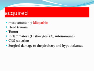 acquired
 most commonly Idiopathic
 Head trauma
 Tumor
 Inflammatory (Histiocytosis X, autoimmune)
 CNS radiation
 Surgical damage to the pituitary and hypothalamus
 