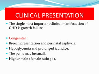 CLINICAL PRESENTATION
 The single most important clinical manifestation of
GHD is growth failure.
 Congenital :
 Breech presentation and perinatal asphyxia.
 Hypoglycemia and prolonged jaundice.
 The penis may be small.
 Higher male : female ratio 3 : 1.
 