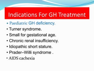 Indications For GH Treatment
 Paediatric GH deficiency.
• Turner syndrome.
• Small for gestational age.
• Chronic renal insufficiency.
• Idiopathic short stature.
• Prader–Willi syndrome .
• AIDS cachexia
 